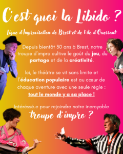 C'est quoi la Libido ? Ligue d'improvisation de Brest et de L'île d'Ouessant Depuis bientôt 30 ans à Brest, notre troupe d'impro cultive le goût du jeu, du partage et de la créativité. lci, le théâtre se vit sans limite et l'éducation populaire est au cœur de chaque aventure avec une seule règle : tout le monde y a sa place ! Intéréssé.e pour rejoindre notre incroyable troupe d'impro ?