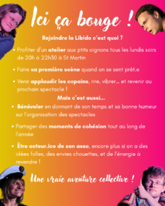 lci ça bouge ! Rejoindre la Libido c'est quoi ? - Profiter d'un atelier aux p'tits oignons tous les lundis soirs de 20h à 22h30 à St-Martin - Faire sa première scène quand on se sent prêt.e - Venir applaudir les copains, rire, vibrer, et revenir au prochain spectacle ! Mais c'est aussi... - Bénévoler-en donnant de son temps et sa bonne humeur sur l'organisation des spectacles - Partager des moments de cohésion tout au long de l'année - Etre acteur.ice de son asso, encore plus si on a des idées-folles, des envies chouettes, et de l'énergie à revendre ! Une vraie aventure collective !
