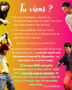 - Si tu es intéressé.e, réponds au formulaire “Rejoindre la Libido” sur notre site libido-brest.com - Dis-nous quelques mots sur toi et raconte-nous ce qui te donne envie de rejoindre notre troupe ! (grouille toi, les places partent vite !) Les entrainements commencent dès le mois de septembre par un premier week-end découverte (samedi & dimanche - on vous tiens au courant au plus tôt). *Si tu nous DÉJÀ envoyé le formulaire avant le Mercredi 1er Juillet 2026, merci de nous le renvoyer. Mr Informatique n'est pas toujours fiable et nous n'avons pas reçu les demandes antérieures. La Libidibise